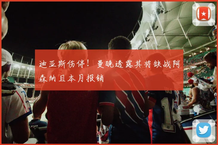 迪亚斯伤停！曼晚透露其将缺战阿森纳且本月报销