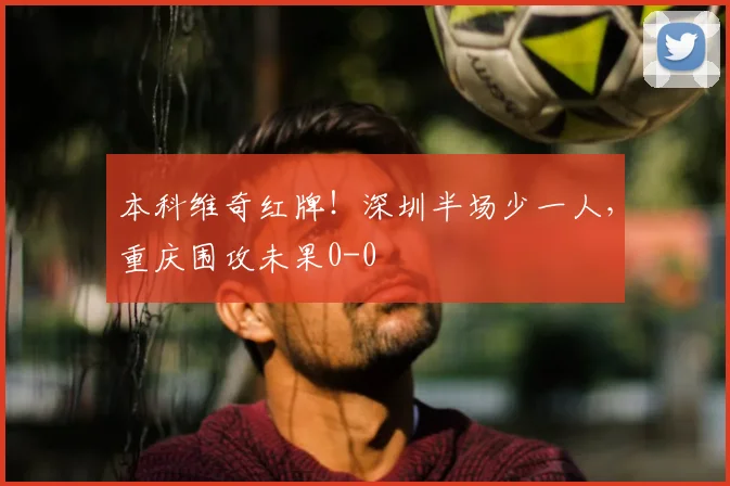 本科维奇红牌！深圳半场少一人，重庆围攻未果0-0