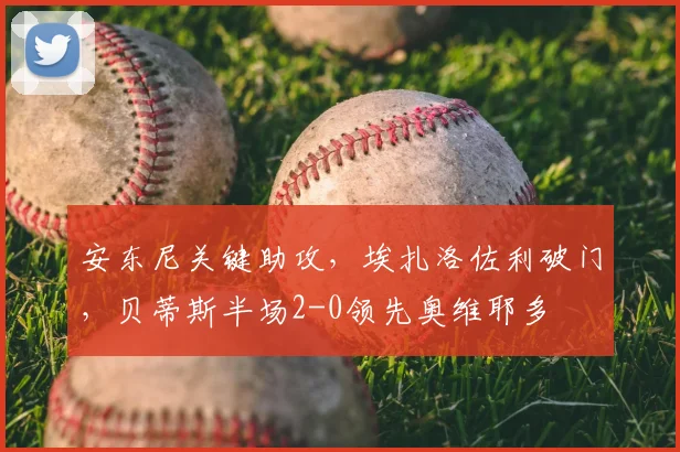 安东尼关键助攻,埃扎洛佐利破门,贝蒂斯半场2-0领先奥维耶多