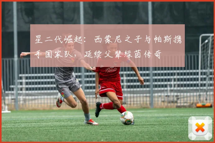 星二代崛起:西蒙尼之子与帕斯携手国家队,延续父辈绿茵传奇