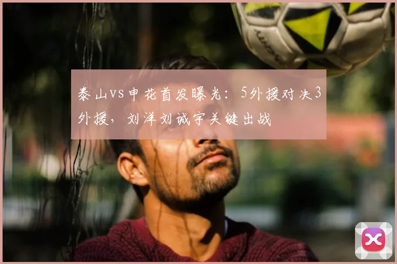 泰山vs申花首发曝光:5外援对决3外援,刘洋刘诚宇关键出战