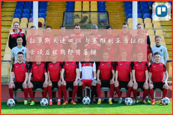 拉莫斯火速回归 与塞维利亚马拉松会谈后收购即将落槌
