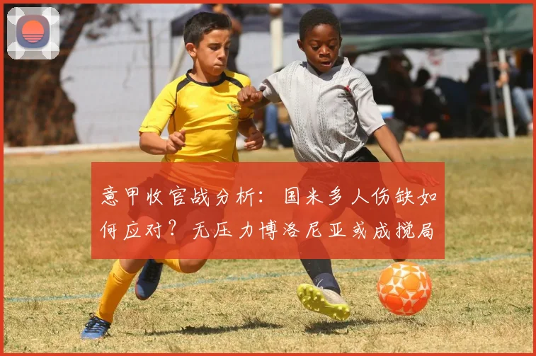 意甲收官战分析:国米多人伤缺如何应对?无压力博洛尼亚或成搅局者