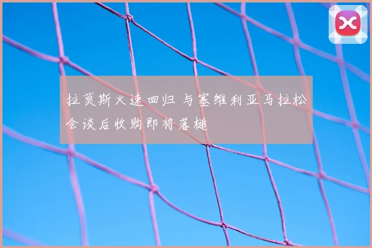 拉莫斯火速回归 与塞维利亚马拉松会谈后收购即将落槌