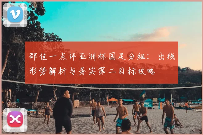 邵佳一点评亚洲杯国足分组:出线形势解析与务实第二目标攻略