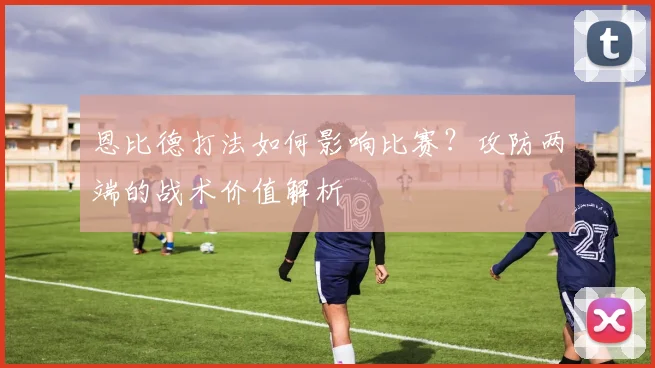 恩比德打法如何影响比赛？攻防两端的战术价值解析