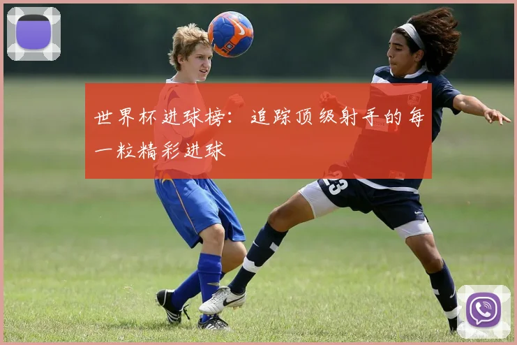 世界杯进球榜：追踪顶级射手的每一粒精彩进球